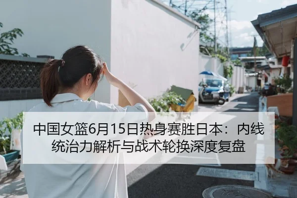 中国女篮6月15日热身赛胜日本：内线统治力解析与战术轮换深度复盘